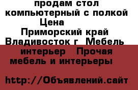 продам стол компьютерный с полкой › Цена ­ 6 000 - Приморский край, Владивосток г. Мебель, интерьер » Прочая мебель и интерьеры   
